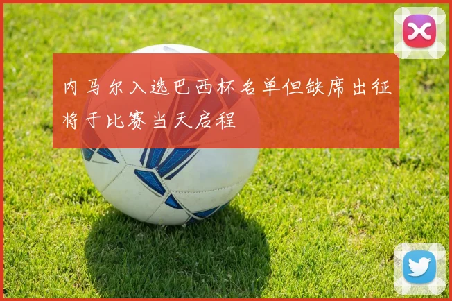 内马尔入选巴西杯名单但缺席出征将于比赛当天启程