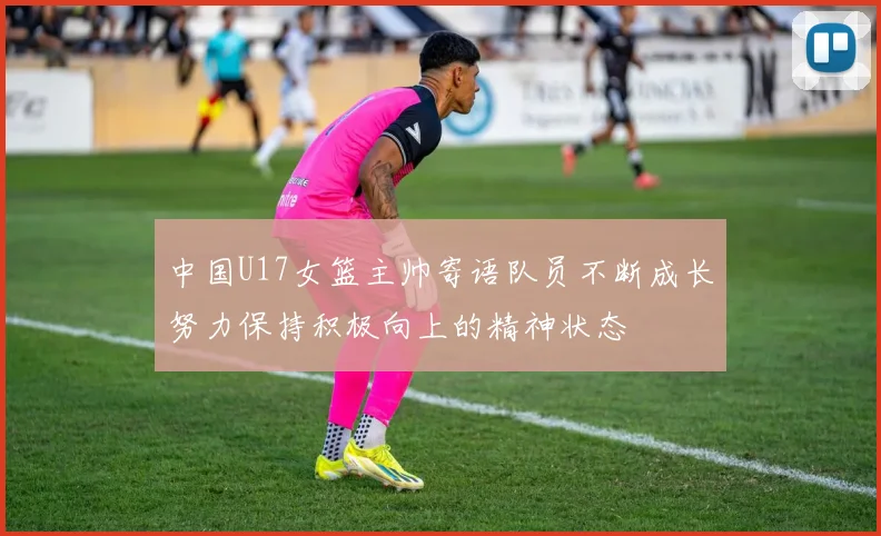 中国U17女篮主帅寄语队员不断成长努力保持积极向上的精神状态
