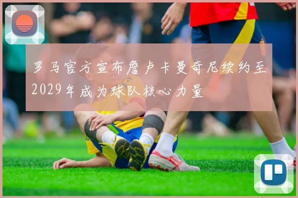 罗马官方宣布詹卢卡曼奇尼续约至2029年成为球队核心力量