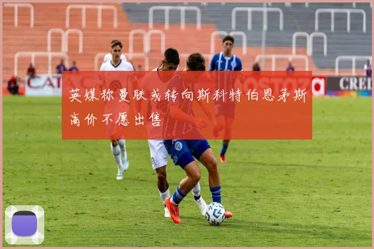 英媒称曼联或转向斯科特伯恩茅斯高价不愿出售
