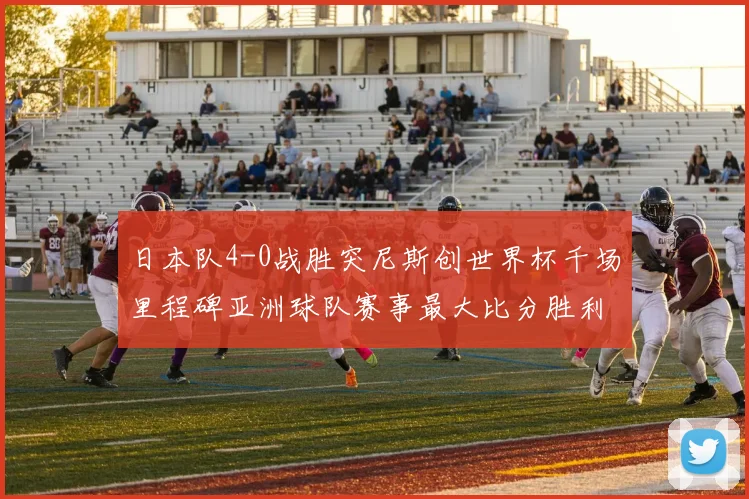 日本队4-0战胜突尼斯创世界杯千场里程碑亚洲球队赛事最大比分胜利