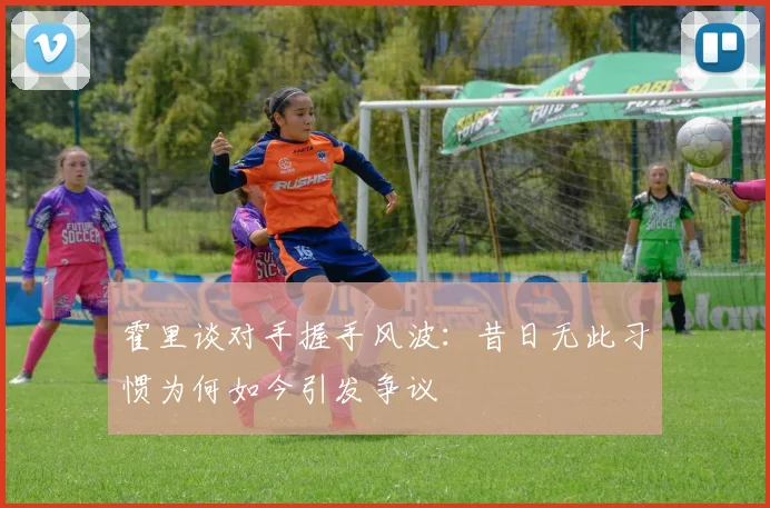 霍里谈对手握手风波：昔日无此习惯为何如今引发争议