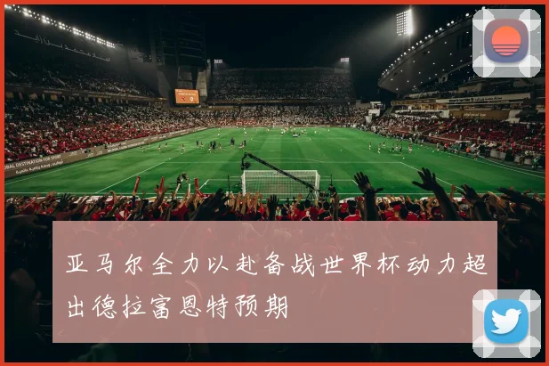 亚马尔全力以赴备战世界杯动力超出德拉富恩特预期