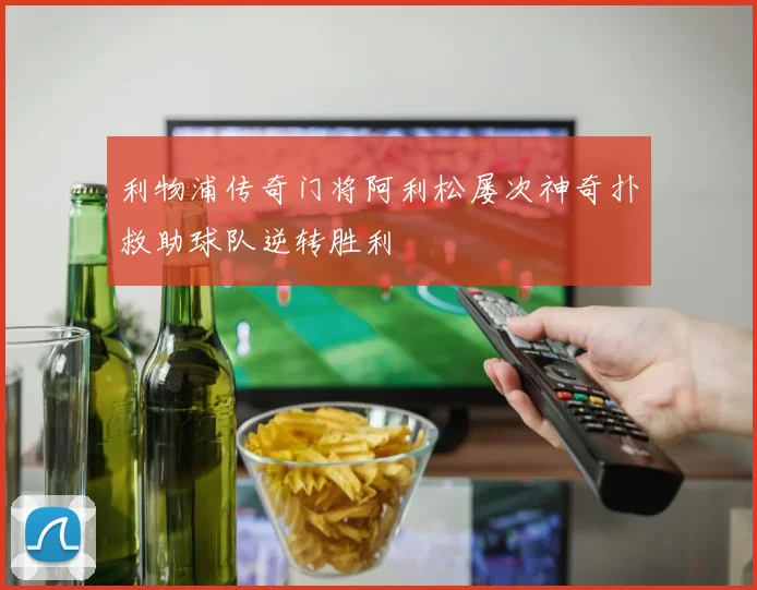 利物浦传奇门将阿利松屡次神奇扑救助球队逆转胜利