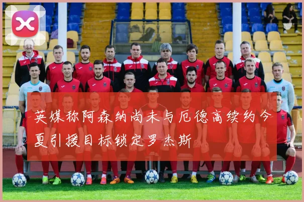 英媒称阿森纳尚未与厄德高续约今夏引援目标锁定罗杰斯