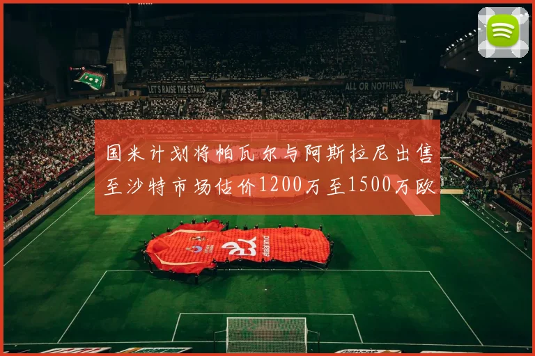 国米计划将帕瓦尔与阿斯拉尼出售至沙特市场估价1200万至1500万欧元