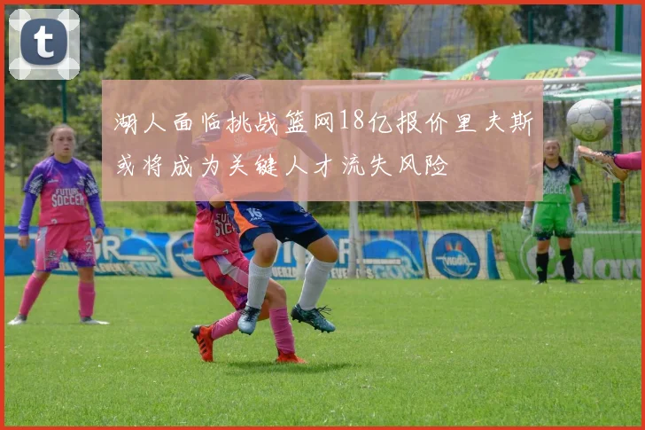 湖人面临挑战篮网18亿报价里夫斯或将成为关键人才流失风险