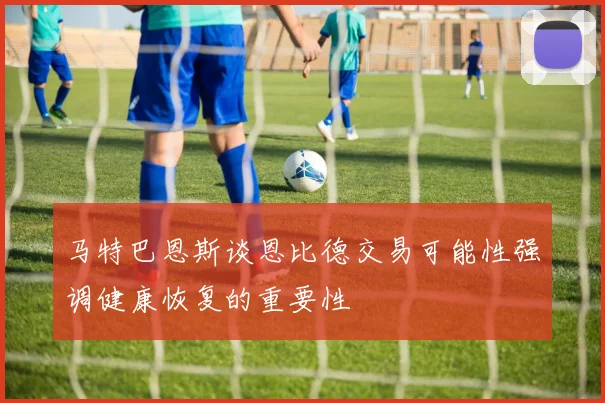马特巴恩斯谈恩比德交易可能性强调健康恢复的重要性