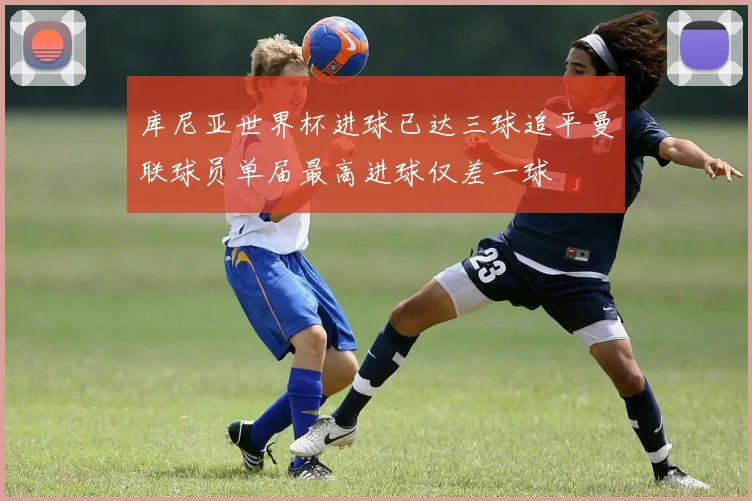 库尼亚世界杯进球已达三球追平曼联球员单届最高进球仅差一球