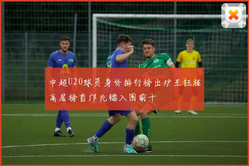 中超U20球员身价排行榜出炉王钰栋高居榜首邝兆镭入围前十