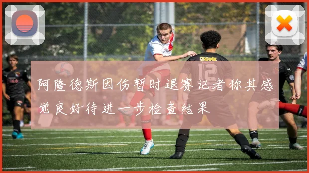 阿隆德斯因伤暂时退赛记者称其感觉良好待进一步检查结果