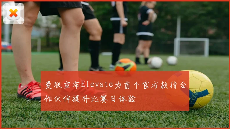 曼联宣布Elevate为首个官方款待合作伙伴提升比赛日体验