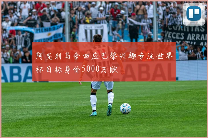 阿克利乌舍回应巴黎兴趣专注世界杯目标身价5000万欧