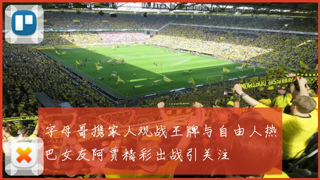 字母哥携家人观战王牌与自由人热巴女友阿贾精彩出战引关注
