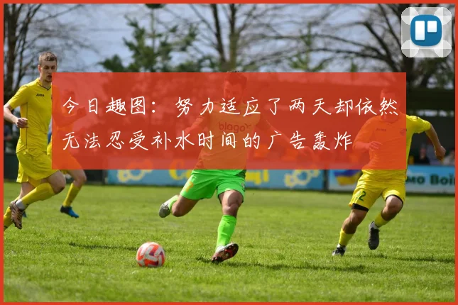 今日趣图：努力适应了两天却依然无法忍受补水时间的广告轰炸