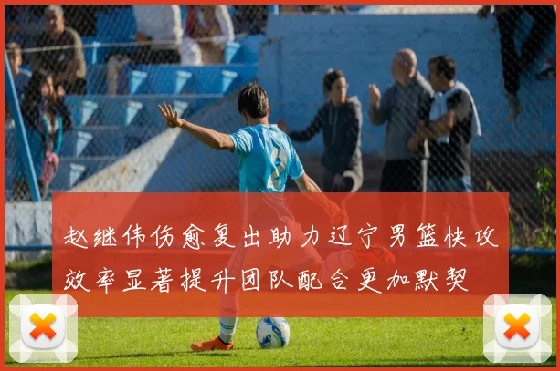 赵继伟伤愈复出助力辽宁男篮快攻效率显著提升团队配合更加默契