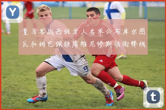 皇马客战西班牙人名单公布库尔图瓦和姆巴佩缺席维尼修斯领衔锋线阵容