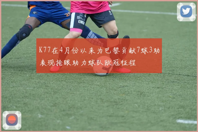 K77在4月份以来为巴黎贡献7球3助表现抢眼助力球队欧冠征程