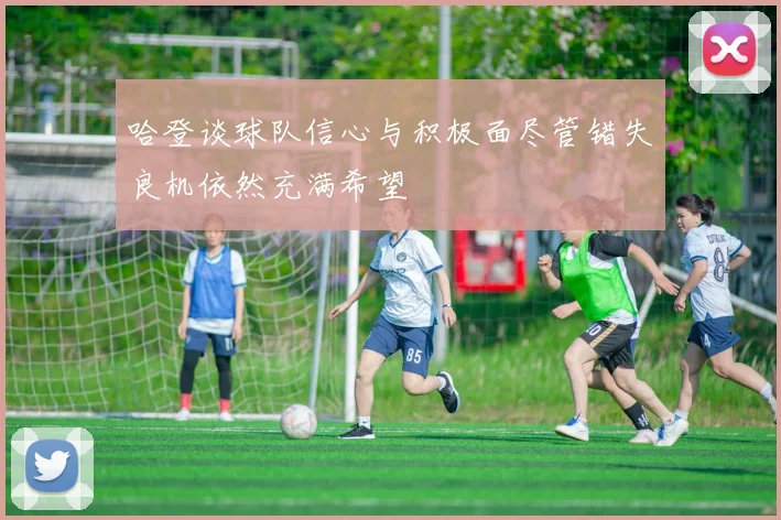 哈登谈球队信心与积极面尽管错失良机依然充满希望