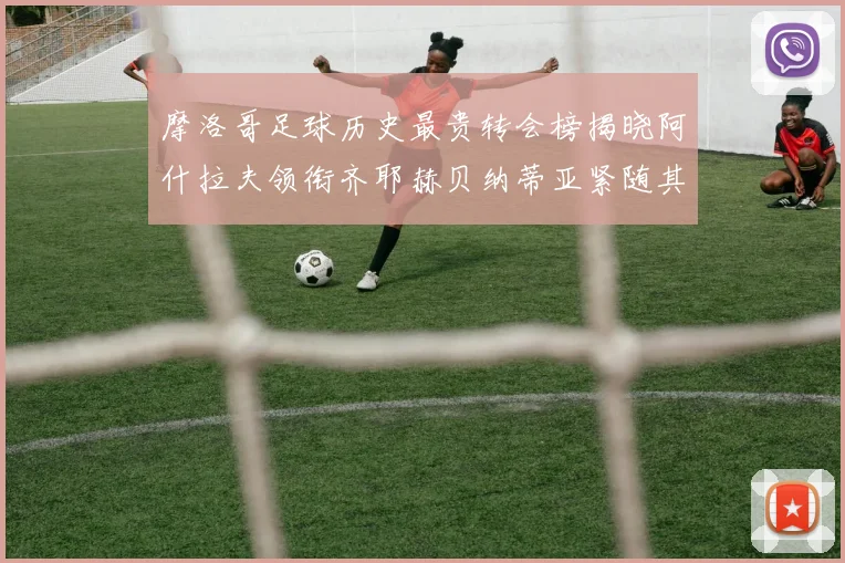 摩洛哥足球历史最贵转会榜揭晓阿什拉夫领衔齐耶赫贝纳蒂亚紧随其后