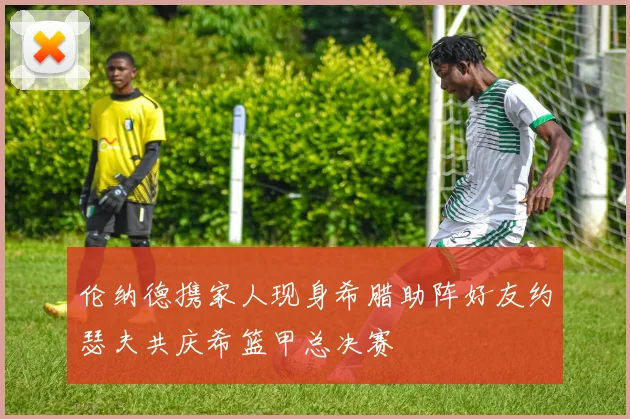 伦纳德携家人现身希腊助阵好友约瑟夫共庆希篮甲总决赛