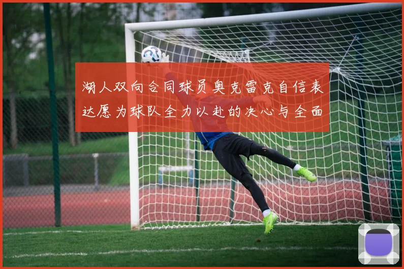 湖人双向合同球员奥克雷克自信表达愿为球队全力以赴的决心与全面能力