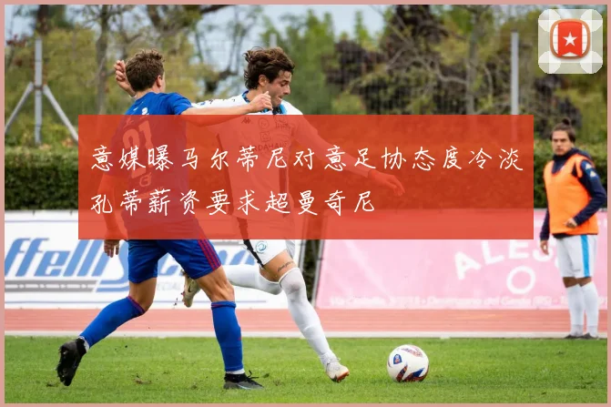 意媒曝马尔蒂尼对意足协态度冷淡孔蒂薪资要求超曼奇尼