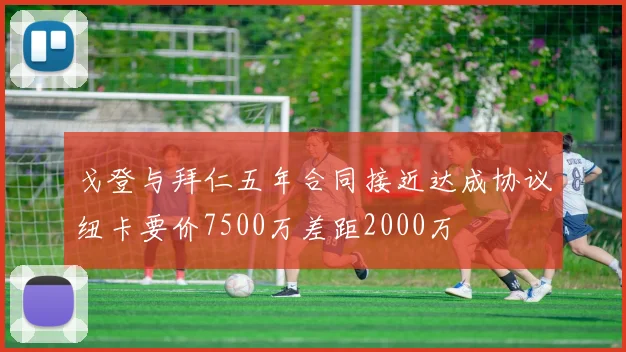 戈登与拜仁五年合同接近达成协议纽卡要价7500万差距2000万