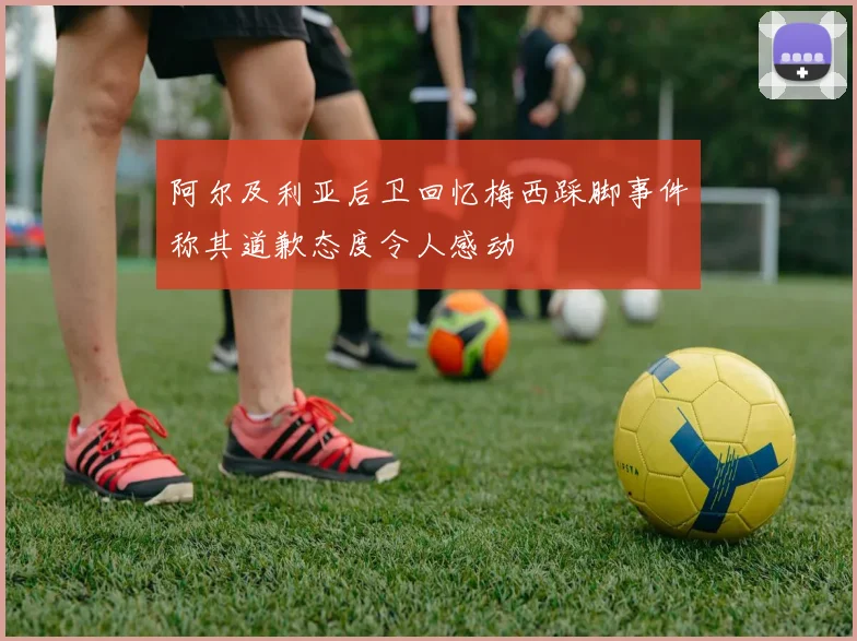 阿尔及利亚后卫回忆梅西踩脚事件称其道歉态度令人感动