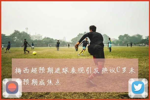 梅西超预期进球表现引发热议C罗未达预期成焦点