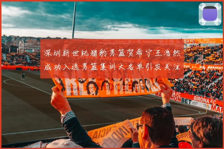 深圳新世纪猎豹男篮贺希宁王浩然成功入选男篮集训大名单引发关注