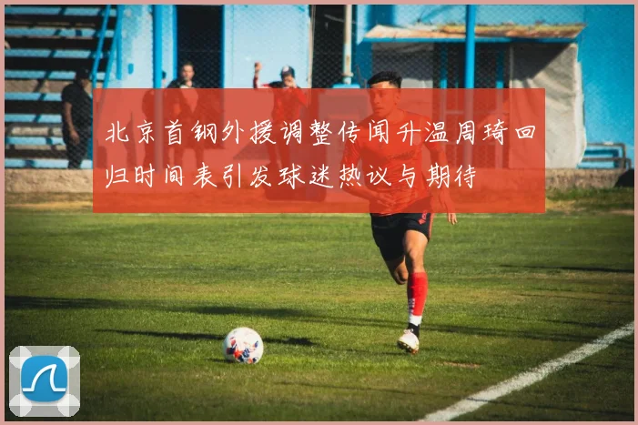 北京首钢外援调整传闻升温周琦回归时间表引发球迷热议与期待
